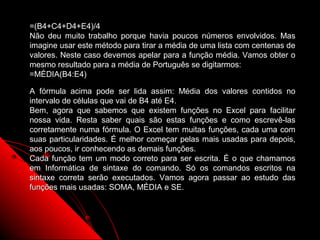 =(B4+C4+D4+E4)/4
Não deu muito trabalho porque havia poucos números envolvidos. Mas
imagine usar este método para tirar a média de uma lista com centenas de
valores. Neste caso devemos apelar para a função média. Vamos obter o
mesmo resultado para a média de Português se digitarmos:
=MÉDIA(B4:E4)

A fórmula acima pode ser lida assim: Média dos valores contidos no
intervalo de células que vai de B4 até E4.
Bem, agora que sabemos que existem funções no Excel para facilitar
nossa vida. Resta saber quais são estas funções e como escrevê-las
corretamente numa fórmula. O Excel tem muitas funções, cada uma com
suas particularidades. É melhor começar pelas mais usadas para depois,
aos poucos, ir conhecendo as demais funções.
Cada função tem um modo correto para ser escrita. É o que chamamos
em Informática de sintaxe do comando. Só os comandos escritos na
sintaxe correta serão executados. Vamos agora passar ao estudo das
funções mais usadas: SOMA, MÉDIA e SE.



                                                      58
 