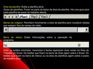 Área da planilha: Exibe a planilha ativa.
Guias de planilhas: Ficam na parte de baixo da área de planilha. Há uma guia para
cada planilha da pasta de trabalho aberta.



Barras de rolagem: Permitem movimentar a área da planilha para visualizar células
que estejam fora do campo de visão.




Barra de status: Exibe informações sobre a operação do
programa.



Note: os botões minimizar, maximizar e fechar aparecem duas vezes na Área de
Trabalho do Excel. Os botões que ficam na barra de título agem sobre o Excel. Os
botões que ficam na barra de menus ou na área de planilhas agem sobre a pasta
de trabalho ativa.

                                                            6
 