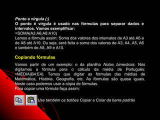 Ponto e vírgula (;)
O ponto é vírgula é usado nas fórmulas para separar dados e
intervalos. Vamos exemplificar:
=SOMA(A3:A6;A8:A10)
Lemos a fórmula assim: Soma dos valores dos intervalos de A3 até A6 e
de A8 até A10. Ou seja, será feita a soma dos valores de A3, A4, A5, A6
e também de A8, A9 e A10.

Copiando fórmulas
Vamos partir de um exemplo: o da planilha Notas bimestrais. Nós
digitamos a fórmula para o cálculo da média de Português:
=MÉDIA(B4:E4). Temos que digitar as fórmulas das médias de
Matemática, História, Geografia, etc. As fórmulas são quase iguais.
Neste caso podemos usar a cópia de fórmulas.
Para copiar uma fórmula faça assim:

            Use também os botões Copiar e Colar da barra padrão


                                                       65
 