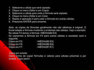1.   Selecione a célula que será copiada.
2.   Clique no menu Editar e em Copiar.
3.   Selecione a célula para onde a fórmula será copiada.
4.   Clique no menu Editar e em Colar.
5.   Repita a operação 4 para colar a fórmula em outras células.
6.   Pressione ENTER para encerrar.

Note: as cópias de fórmulas geralmente não são idênticas à original. O
Excel adapta a fórmula mudando o endereço das células. Veja o exemplo:
Na célula F4 temos a fórmula =MÉDIA(B4:E4)
Se copiarmos a fórmula em F4 para outras células o resultado será o
seguinte:
Cópia em F5:              =MÉDIA(B5:E5)
Cópia em F6:              =MÉDIA(B6:E6)
Cópia em F7:              =MÉDIA(B7:E7)

Cópia por arraste
Outra forma de copiar fórmulas e valores para células próximas e por
arraste. Faça assim:


                                                         66
 