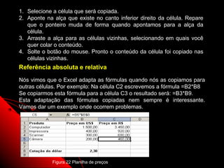 1. Selecione a célula que será copiada.
2. Aponte na alça que existe no canto inferior direito da célula. Repare
   que o ponteiro muda de forma quando apontamos para a alça da
   célula.
3. Arraste a alça para as células vizinhas, selecionando em quais você
   quer colar o conteúdo.
4. Solte o botão do mouse. Pronto o conteúdo da célula foi copiado nas
   células vizinhas.
Referência absoluta e relativa

Nós vimos que o Excel adapta as fórmulas quando nós as copiamos para
outras células. Por exemplo: Na célula C2 escrevemos a fórmula =B2*B8
Se copiarmos esta fórmula para a célula C3 o resultado será: =B3*B9.
Esta adaptação das fórmulas copiadas nem sempre é interessante.
Vamos dar um exemplo onde ocorrem problemas.




                                                        67
             Figura 22 Planilha de preços
 