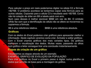 Para calcular o preço em reais poderíamos digitar na célula C2 a fórmula
=B2*B8. O problema acontece se tentarmos copiar esta fórmula para as
outras células. Copiando para a célula C3 o resultado será =B3*B9. Como
não há cotação de dólar em B9 a tabela sairá com erro.
Num caso desses é melhor escrever $B$8 em vez de B8. O símbolo
cifrão faz com que a identificação da célula não se altere se movermos ou
copiarmos a fórmula.
B8 é uma referência relativa.       $B$8 é uma referência absoluta.
Gráficos
Com os dados do Excel podemos criar gráficos para apresentar melhor a
informação. Neste capítulo veremos como criar, formatar e editar gráficos.
Com o Excel criamos gráficos dos mais variados tipos. Os gráficos
melhoram a visualização dos dados. Muitas vezes, passando os olhos
num gráfico o leitor consegue tirar uma conclusão instantaneamente.
Etapas de criação de um gráfico
Estudaremos as etapas através de um exemplo.
EXEMPLO: GRÁFICO DE EVOLUÇÃO DA POPULAÇÃO
Para criar gráficos no Excel o primeiro passo é digitar numa planilha os
dados que servirão de base para a montagem do gráfico.
                                                        68
 