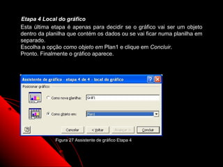 Etapa 4 Local do gráfico
Esta última etapa é apenas para decidir se o gráfico vai ser um objeto
dentro da planilha que contém os dados ou se vai ficar numa planilha em
separado.
Escolha a opção como objeto em Plan1 e clique em Concluir.
Pronto. Finalmente o gráfico aparece.




             Figura 27 Assistente de gráfico Etapa 4



                                                       73
 