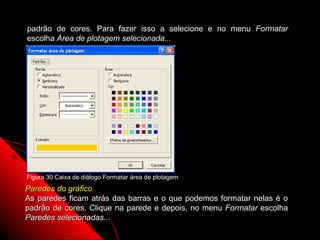 padrão de cores. Para fazer isso a selecione e no menu Formatar
escolha Área de plotagem selecionada...




Figura 30 Caixa de diálogo Formatar área de plotagem
Paredes do gráfico
As paredes ficam atrás das barras e o que podemos formatar nelas é o
padrão de cores. Clique na parede e depois, no menu Formatar escolha
Paredes selecionadas...
                                                      77
 