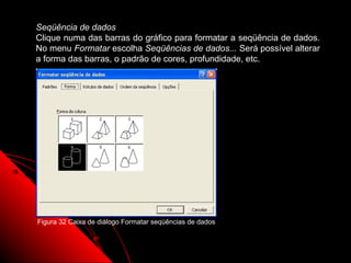 Seqüência de dados
Clique numa das barras do gráfico para formatar a seqüência de dados.
No menu Formatar escolha Seqüências de dados... Será possível alterar
a forma das barras, o padrão de cores, profundidade, etc.




Figura 32 Caixa de diálogo Formatar seqüências de dados


                                                          79
 
