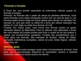 Fórmulas e funções

O Excel tem uma grande capacidade de automatizar cálculos graças às
fórmulas e funções.
Fórmulas. As fórmulas dão o poder de cálculo às planilhas eletrônicas. Você
insere fórmulas numa célula começando a linha com um sinal de igual (=). As
fórmulas podem buscar dados em outras células para calcular um resultado. Por
exemplo: se você quer exibir na célula A3 a soma dos valores colocados nas
células A1 e A2, digite na célula A3 a fórmula =A1+A2.
Funções: Em muitos casos, você monta uma fórmula usando as quatro
operações básicas da Matemática. Para os cálculos mais elaborados o Excel
tem uma coleção de funções prontas para livrar o usuário de ter que quebrar a
cabeça com procedimentos complexos. Funções são procedimentos que o
Excel utiliza nas fórmulas. São exemplos de funções: cálculo de média,
operações matemáticas avançadas, cálculo de juros, testes lógicos, cálculos
estatísticos, etc.

Obtendo ajuda
Há vários caminhos para conseguir ajuda sobre o funcionamento do Excel. Você
pode usar a documentação disponível no computador, recorrer a materiais
impressos e digitais ou buscar socorro na Internet.
                                                         8
 