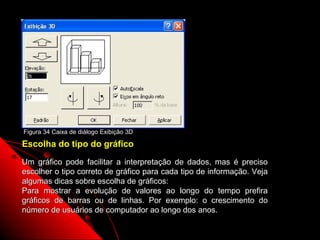 Figura 34 Caixa de diálogo Exibição 3D

Escolha do tipo do gráfico
Um gráfico pode facilitar a interpretação de dados, mas é preciso
escolher o tipo correto de gráfico para cada tipo de informação. Veja
algumas dicas sobre escolha de gráficos:
Para mostrar a evolução de valores ao longo do tempo prefira
gráficos de barras ou de linhas. Por exemplo: o crescimento do
número de usuários de computador ao longo dos anos.
                                                           82
 