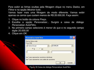 Para exibir as linhas ocultas pela filtragem clique no menu Dados, em
Filtrar e na opção Mostrar tudo.
Vamos fazer mais uma filtragem de modo diferente. Vamos exibir
apenas os carros que custam menos de R$ 20.000,00. Faça assim:
1. Clique no botão da coluna Preço.
2. Escolha a opção Personalizar... Surgirá a caixa de diálogo
   Personalizar AutoFiltro.
3. No primeiro campo selecione é menor do que e no segundo campo
   digite 20.000,00
4. Clique em OK.




                                                                  87
                   Figura 39 Caixa de diálogo Personalizar AutoFiltro
 
