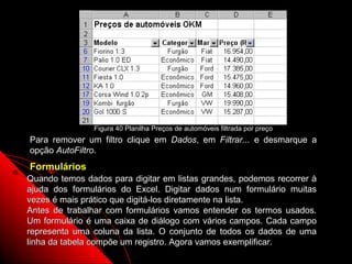 Figura 40 Planilha Preços de automóveis filtrada por preço
Para remover um filtro clique em Dados, em Filtrar... e desmarque a
opção AutoFiltro.
Formulários
Quando temos dados para digitar em listas grandes, podemos recorrer à
ajuda dos formulários do Excel. Digitar dados num formulário muitas
vezes é mais prático que digitá-los diretamente na lista.
Antes de trabalhar com formulários vamos entender os termos usados.
Um formulário é uma caixa de diálogo com vários campos. Cada campo
representa uma coluna da lista. O conjunto de todos os dados de uma
linha da tabela compõe um registro. Agora vamos exemplificar.
                                                          88
 