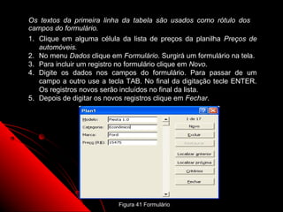 Os textos da primeira linha da tabela são usados como rótulo dos
campos do formulário.
1. Clique em alguma célula da lista de preços da planilha Preços de
   automóveis.
2. No menu Dados clique em Formulário. Surgirá um formulário na tela.
3. Para incluir um registro no formulário clique em Novo.
4. Digite os dados nos campos do formulário. Para passar de um
   campo a outro use a tecla TAB. No final da digitação tecle ENTER.
   Os registros novos serão incluídos no final da lista.
5. Depois de digitar os novos registros clique em Fechar.




                                                     89
                           Figura 41 Formulário
 