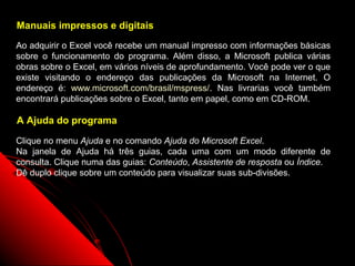 Manuais impressos e digitais

Ao adquirir o Excel você recebe um manual impresso com informações básicas
sobre o funcionamento do programa. Além disso, a Microsoft publica várias
obras sobre o Excel, em vários níveis de aprofundamento. Você pode ver o que
existe visitando o endereço das publicações da Microsoft na Internet. O
endereço é: www.microsoft.com/brasil/mspress/. Nas livrarias você também
encontrará publicações sobre o Excel, tanto em papel, como em CD-ROM.

A Ajuda do programa

Clique no menu Ajuda e no comando Ajuda do Microsoft Excel.
Na janela de Ajuda há três guias, cada uma com um modo diferente de
consulta. Clique numa das guias: Conteúdo, Assistente de resposta ou Índice.
Dê duplo clique sobre um conteúdo para visualizar suas sub-divisões.




                                                          9
 