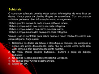 Subtotais
O comando subtotais permite obter várias informações de uma lista de
dados. Vamos partir da planilha Preços de automóveis. Com o comando
subtotais podemos obter informações como as seguintes:
•Saber quantos carros de cada marca estão na tabela.
•Saber o preço médio dos carros de cada categoria.
•Saber o preço máximo dos carros de cada marca.
•Saber o preço mínimo dos carros em cada categoria.
Vamos usar os subtotais para saber qual é o preço médio dos carros em
cada categoria. Faça assim:
1. Selecione os dados da tabela e classifique-a primeiro por categoria e
   depois por preço decrescente. Caso não se lembre como fazer isso
   volte atrás no item Classificação desta apostila.
2. No menu Dados escolha Subtotais... Surgirá a caixa de diálogo
   Subtotais
3. No campo A cada alteração em escolha Categoria.
4. No campo Usar função escolha média.
5. Clique em OK.

                                                       90
 