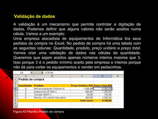 Validação de dados
A validação é um mecanismo que permite controlar a digitação de
dados. Podemos definir que alguns valores não serão aceitos numa
célula. Vamos a um exemplo:
Uma empresa atacadista de equipamentos de Informática tira seus
pedidos de compra no Excel. No pedido de compra há uma tabela com
as seguintes colunas: Quantidade, produto, preço unitário e preço total.
Vamos criar uma validação de dados nas células da quantidade.
Queremos que sejam aceitos apenas números inteiros maiores que 3.
Isso porque 3 é o pedido mínimo aceito pela empresa e inteiros porque
não dá para cortar os equipamentos e vender em pedacinhos.




Figura 43 Planilha Pedido de compra                      92
 