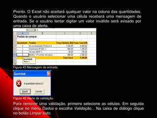 Pronto. O Excel não aceitará qualquer valor na coluna das quantidades.
Quando o usuário selecionar uma célula receberá uma mensagem de
entrada. Se o usuário tentar digitar um valor inválido será avisado por
uma caixa de alerta.




Figura 45 Mensagem de entrada




Figura 46 Alerta de validação
Para remover uma validação, primeiro selecione as células. Em seguida
clique no menu Dados e escolha Validação... Na caixa de diálogo clique
                                                      94
no botão Limpar tudo.
 