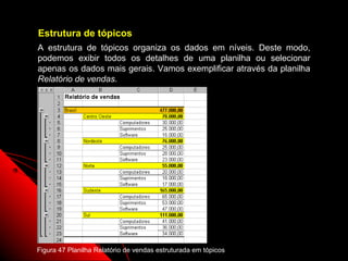 Estrutura de tópicos
A estrutura de tópicos organiza os dados em níveis. Deste modo,
podemos exibir todos os detalhes de uma planilha ou selecionar
apenas os dados mais gerais. Vamos exemplificar através da planilha
Relatório de vendas.




Figura 47 Planilha Relatório de vendas estruturada em tópicos
                                                                95
 