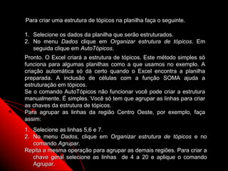 Para criar uma estrutura de tópicos na planilha faça o seguinte.

1. Selecione os dados da planilha que serão estruturados.
2. No menu Dados clique em Organizar estrutura de tópicos. Em
   seguida clique em AutoTópicos.
Pronto. O Excel criará a estrutura de tópicos. Este método simples só
funciona para algumas planilhas como a que usamos no exemplo. A
criação automática só dá certo quando o Excel encontra a planilha
preparada. A inclusão de células com a função SOMA ajuda a
estruturação em tópicos.
Se o comando AutoTópicos não funcionar você pode criar a estrutura
manualmente. É simples. Você só tem que agrupar as linhas para criar
as chaves da estrutura de tópicos.
Para agrupar as linhas da região Centro Oeste, por exemplo, faça
assim:
1. Selecione as linhas 5,6 e 7.
2. No menu Dados, clique em Organizar estrutura de tópicos e no
   comando Agrupar.
Repita a mesma operação para agrupar as demais regiões. Para criar a
   chave geral selecione as linhas de 4 a 20 e aplique o comando
                                                   97
   Agrupar.
 