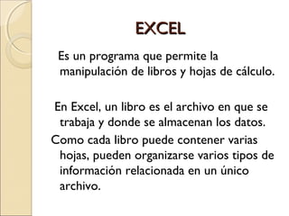 EXCEL
 Es un programa que permite la
 manipulación de libros y hojas de cálculo.

En Excel, un libro es el archivo en que se
 trabaja y donde se almacenan los datos.
Como cada libro puede contener varias
 hojas, pueden organizarse varios tipos de
 información relacionada en un único
 archivo.
 