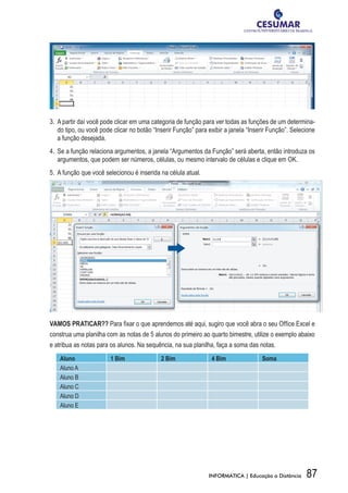 3.	 A partir daí você pode clicar em uma categoria de função para ver todas as funções de um determina-
    do tipo, ou você pode clicar no botão “Inserir Função” para exibir a janela “Inserir Função”. Selecione
    a função desejada.
4.	 Se a função relaciona argumentos, a janela “Argumentos da Função” será aberta, então introduza os
    argumentos, que podem ser números, células, ou mesmo intervalo de células e clique em OK.
5.	 A função que você selecionou é inserida na célula atual.




VAMOS PRATICAR?? Para fixar o que aprendemos até aqui, sugiro que você abra o seu Office Excel e
construa uma planilha com as notas de 5 alunos do primeiro ao quarto bimestre, utilize o exemplo abaixo
e atribua as notas para os alunos. Na sequência, na sua planilha, faça a soma das notas.
    Aluno               1 Bim               2 Bim                4 Bim               Soma
    Aluno A
    Aluno B
    Aluno C
    Aluno D
    Aluno E




                                                                INFORMÁTICA | Educação a Distância     87
 