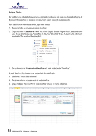 Ordenar Células

Se você tem uma lista de texto ou números, você pode reordenar a lista para uma finalidade diferente. O
Excel permite classificar os dados de uma coluna em ordem crescente ou decrescente.

Para classificar um intervalo de células, siga estes passos:
1.	 	 Selecione todas as células que deseja classificar.

2.	 	 Clique no botão “Classificar e Filtrar” no painel “Edição” da aba “Página Inicial”, selecione como
     você deseja ordenar, ou seja, “Classificar de A a Z” ou “Classificar de Z a A”, ou em uma ordem per-
     sonalizada (“Personalizar Classificação”).




3.	 	 Se você selecionar “Personalizar Classificação”, você verá a janela “Classificar”.

A partir daqui, você pode selecionar vários níveis de classificação:
1.	 	 Selecione a coluna para classificar.

2.	 	 Escolha a ordem e a regra a partir da qual classificar.

3.	 	 Clique no botão “Adicionar Nível” para classificar colunas ou regras adicionais.




88   INFORMÁTICA| Educação a Distância
 