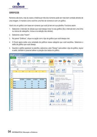 GRÁFICOS

Números são bons, mas às vezes a história por trás dos números pode ser mais bem contada através de
uma imagem. A maneira como você tira uma foto de números é com um gráfico.

Você cria um gráfico com base em números que você já tem em sua planilha. Funciona assim:
1.	 	 Selecione o intervalo de células que você deseja incluir no seu gráfico (Se o intervalo tem uma linha
     ou coluna de cabeçalho, inclua-a na seleção das células).
2.	 	 Selecione a aba “Inserir”.

3.	 	 No painel “Gráficos”, clique na opção com o tipo de gráfico que você deseja criar.

4.	 	 O Excel agora exibe uma variedade de gráficos nessa categoria que você escolheu. Selecione o
     estilo de gráfico que você deseja.
5.	 	 Quando o gráfico aparecer na planilha, selecione a aba “Design” para editar o tipo do gráfico, layout
     e estilo; também é possível alterar a posição dos dados do gráfico.




94   INFORMÁTICA| Educação a Distância
 