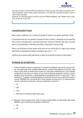 que	mudou	no	Excel.	O	Microsoft	Office	Excel	2003	Passo	a	Passo	Lite	cobre	vários	tópicos	envolvendo	a	cons-
                                    	
trução	de	planilhas,	desde	a	simples	criação	de	fórmulas	em	uma	célula	até	a	construção	de	gráficos,	macros	e	
                                                                                               	
outras funções avançadas.
Disponível	 em:<http://www.pearson.com.br/livro.asp?isbn=9788534615280&sub_area=10&area=1&cod_campa	
nha=>	Acesso	em:	23	dez.	2010.




CONSIDERAÇÕES FINAIS

Nesta unidade, trabalhamos com o software de planilha de cálculos mais utilizado atualmente, o Excel.

É importante lembrar que uma planilha é	composta	de	linhas	e	colunas,	a	intersecção	de	uma	específica	
linha	e	coluna	é	chamada	célula,	a	qual	pode	conter	texto,	números	ou	fórmulas.	Além	disso,	as	células	
podem ser personalizadas e ordenadas para facilitar a organização visual dos dados.

Sobre o uso de fórmulas	no	Excel,	lembre-se	de	iniciar	com	um	sinal	de	igual	(=)	e	segui-lo	com	números	
específicos	(ou	localizações	de	células)	e	operadores,	tais	como	+,	-,	*	e	/.

Lembre-se	que	é	possível	exibir	graficamente	os	dados	de	sua	planilha	tornando-os	mais	intuitivos.



ATIVIDADE DE AUTOESTUDO

1.	 	 A	área	de	trabalho	do	Excel	é	composta	por	um	conjunto	de	retângulos	a	que	se	dá	o	nome	de	célu-
    las. Uma célula pode conter caracteres alfanuméricos, numéricos, tipo data/hora ou fórmulas. Cada
    célula	só	pode	conter	um	desses	itens	de	cada	vez.	Cada	célula	é	identificada	por	um	par	ordenado	
                                                                               	
    constituído	por	uma	letra	e	um	número,	em	que	a	letra	(maiúscula)	representa	a	coluna	e	o	número	
    identifica	a	linha.	Por	exemplo,	a	célula	localizada	na	intercepção	da	coluna	“A”	com	a	linha	“1”	tem	a	
           	
    referência	A1.	Considere	uma	planilha	eletrônica	inicialmente	vazia	em	que	na	célula	A5	é	inserida	a	
    fórmula	=SOMA(B5:C5)	e	nas	células	B5	e	C5	são	inseridos	os	números	25	e	10,	respectivamente.	
    Assinale	a	alternativa	correta	para	o	valor	que	apresentará	na	célula	A1?
	 (				)	35.
	 (				)	250.
	 (				)	2,50.
	 (				)	Não	ocorrerá	mudança	(a	célula	ficará	vazia).	
                                         	


2.	 Utilizando o mesmo exemplo acima, porém no lugar da sintaxe SOMA, se você substituir pela sintaxe
    MÁXIMO, qual o resultado que apresentará na célula A5?
	 (				)	35.
	 (				)	25.


                                                                 INFORMÁTICA | Educação a Distância       97
 