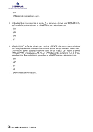 (    ) 10.
	 ( ) Não ocorrerá mudança (ficará vazio).


3.	 	 Ainda utilizando o mesmo exemplo da questão 2, se alterarmos a fórmula para =SOMA(B5:C5)/5,
     qual o resultado que se apresentará na célula A8? Assinale a alternativa correta.
	 (    ) 35.
	 (    ) 25.
	 (    ) 10.
	 ( ) 7.


4.	 	 A função MÍNIMO no Excel é utilizada para identificar o MENOR valor em um determinado inter-
     valo. Você pode selecionar diversas colunas ou linhas e saber em qual delas está o menor valor.
     Considere uma planilha eletrônica inicialmente vazia, em que na célula C8 é inserida a fórmula
     =MÍNIMO(A7:A11) e nas células A7, A8, A9, A10 e A11 são inseridos os números 10, 7, 9, 27 e 2,
     respectivamente. Qual resultado será apresentado na célula C8? Assinale a alternativa correta.
	 ( ) 55.
	 (    ) 27.
	 ( ) 7.
	 (    ) 2.
	 ( ) Nenhuma das alternativas acima.




98   INFORMÁTICA| Educação a Distância
 