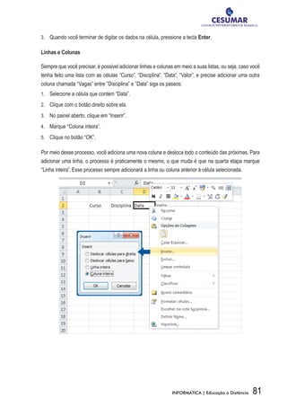 3.	 	 Quando você terminar de digitar os dados na célula, pressione a tecla Enter.

Linhas e Colunas

Sempre que você precisar, é possível adicionar linhas e colunas em meio a suas listas, ou seja, caso você
tenha feito uma lista com as células “Curso”, “Disciplina”, “Data”, “Valor”, e precise adicionar uma outra
coluna chamada “Vagas” entre ”Disciplina” e ”Data” siga os passos:
1.	 	 Selecione a célula que contém “Data”.

2.	 	 Clique com o botão direito sobre ela.

3.	 	 No painel aberto, clique em “Inserir”.

4.	 	 Marque “Coluna inteira”.

5.	 	 Clique no botão “OK”.

Por meio desse processo, você adiciona uma nova coluna e desloca todo o conteúdo das próximas. Para
adicionar uma linha, o processo é praticamente o mesmo, o que muda é que na quarta etapa marque
“Linha inteira”. Esse processo sempre adicionará a linha ou coluna anterior à célula selecionada.




                                                               INFORMÁTICA | Educação a Distância     81
 