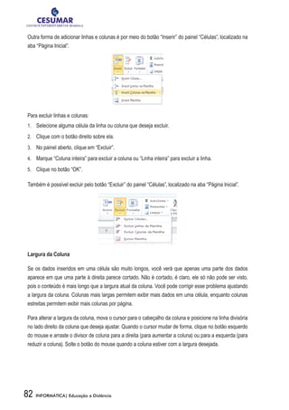 Outra forma de adicionar linhas e colunas é por meio do botão “Inserir” do painel “Células”, localizado na
aba “Página Inicial”.




Para excluir linhas e colunas:
1.	 	 Selecione alguma célula da linha ou coluna que deseja excluir.

2.	 	 Clique com o botão direito sobre ela.

3.	 	 No painel aberto, clique em “Excluir”.

4.	 	 Marque “Coluna inteira” para excluir a coluna ou “Linha inteira” para excluir a linha.

5.	 	 Clique no botão “OK”.

Também é possível excluir pelo botão “Excluir” do painel “Células”, localizado na aba “Página Inicial”.




Largura da Coluna

Se os dados inseridos em uma célula são muito longos, você verá que apenas uma parte dos dados
aparece em que uma parte à direita parece cortado. Não é cortado, é claro, ele só não pode ser visto,
pois o conteúdo é mais longo que a largura atual da coluna. Você pode corrigir esse problema ajustando
a largura da coluna. Colunas mais largas permitem exibir mais dados em uma célula, enquanto colunas
estreitas permitem exibir mais colunas por página.

Para alterar a largura da coluna, mova o cursor para o cabeçalho da coluna e posicione na linha divisória
no lado direito da coluna que deseja ajustar. Quando o cursor mudar de forma, clique no botão esquerdo
do mouse e arraste o divisor de coluna para a direita (para aumentar a coluna) ou para a esquerda (para
reduzir a coluna). Solte o botão do mouse quando a coluna estiver com a largura desejada.




82   INFORMÁTICA| Educação a Distância
 