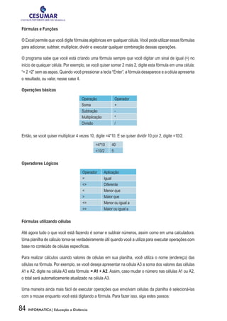 Fórmulas e Funções

O Excel permite que você digite fórmulas algébricas em qualquer célula. Você pode utilizar essas fórmulas
para adicionar, subtrair, multiplicar, dividir e executar qualquer combinação dessas operações.

O programa sabe que você está criando uma fórmula sempre que você digitar um sinal de igual (=) no
início de qualquer célula. Por exemplo, se você quiser somar 2 mais 2, digite esta fórmula em uma célula:
“= 2 +2” sem as aspas. Quando você pressionar a tecla “Enter”, a fórmula desaparece e a célula apresenta
o resultado, ou valor, nesse caso 4.

Operações básicas
                                      Operação	             Operador
                                      Soma                  +
                                      Subtração             -
                                      Multiplicação         *
                                      Divisão               /


Então, se você quiser multiplicar 4 vezes 10, digite =4*10. E se quiser dividir 10 por 2, digite =10/2.
                                               =4*10      40
                                               =10/2      5


Operadores Lógicos
                                      Operador        Aplicação
                                      =               Igual
                                      <>              Diferente
                                      <               Menor que
                                      >               Maior que
                                      <=              Menor ou igual a
                                      >=              Maior ou igual a


Fórmulas utilizando células

Até agora tudo o que você está fazendo é somar e subtrair números, assim como em uma calculadora.
Uma planilha de cálculo torna-se verdadeiramente útil quando você a utiliza para executar operações com
base no conteúdo de células específicas.

Para realizar cálculos usando valores de células em sua planilha, você utiliza o nome (endereço) das
células na fórmula. Por exemplo, se você deseja apresentar na célula A3 a soma dos valores das células
A1 e A2, digite na célula A3 esta fórmula: = A1 + A2. Assim, caso mudar o número nas células A1 ou A2,
o total será automaticamente atualizado na célula A3.

Uma maneira ainda mais fácil de executar operações que envolvam células da planilha é selecioná-las
com o mouse enquanto você está digitando a fórmula. Para fazer isso, siga estes passos:

84   INFORMÁTICA| Educação a Distância
 