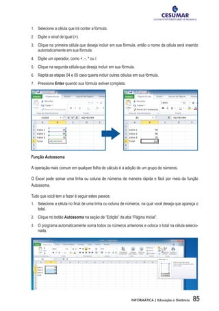1.	 	 Selecione a célula que irá conter a fórmula.

2.	 	 Digite o sinal de igual (=).

3.	 	 Clique na primeira célula que deseja incluir em sua fórmula, então o nome da célula será inserido
    automaticamente em sua fórmula.
4.	 	 Digite um operador, como +, -, * ou /.

5.	 	 Clique na segunda célula que deseja incluir em sua fórmula.

6.	 	 Repita as etapas 04 e 05 caso queira incluir outras células em sua fórmula.

7.	 	Pressione Enter quando sua fórmula estiver completa.




Função Autossoma

A operação mais comum em qualquer folha de cálculo é a adição de um grupo de números.

O Excel pode somar uma linha ou coluna de números de maneira rápida e fácil por meio da função
Autossoma.

Tudo que você tem a fazer é seguir estes passos:
1.	 	 Selecione a célula no final de uma linha ou coluna de números, na qual você deseja que apareça o
    total.
2.	 	 Clique no botão Autossoma na seção de “Edição” da aba “Página Inicial”.

3.	 	 O programa automaticamente soma todos os números anteriores e coloca o total na célula selecio-
    nada.




                                                               INFORMÁTICA | Educação a Distância   85
 