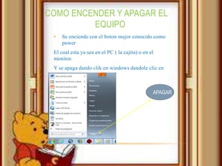 COMO ENCENDER Y APAGAR EL
         EQUIPO
 •   Se enciende con el boton mejor conocido como
     power
 El cual esta ya sea en el PC ( la cajita) o en el
 monitor.
 Y se apaga dando clik en windows dandole clic en
 apagar


                                                 APAGAR
 