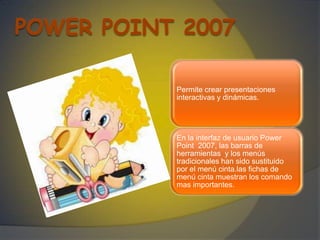Permite crear presentaciones
interactivas y dinámicas.




En la interfaz de usuario Power
Point 2007, las barras de
herramientas y los menús
tradicionales han sido sustituido
por el menú cinta.las fichas de
menú cinta muestran los comando
mas importantes.
 