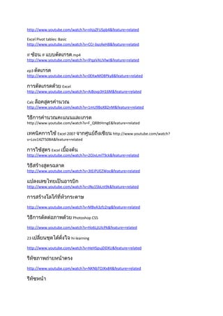 http://www.youtube.com/watch?v=nhjsZFUSpb4&feature=related

Excel Pivot tables: Basic
http://www.youtube.com/watch?v=CCr-byzAeH8&feature=related

IF ซ้อน IF แบบตัดเกรด.mp4
http://www.youtube.com/watch?v=lPqaVAUVlwI&feature=related

ep3 ตัดเกรด
http://www.youtube.com/watch?v=0EKwMO8Pky8&feature=related

การตัดเกรดด้วย Excel
http://www.youtube.com/watch?v=AiBovp3H16M&feature=related

Calc ล็อคสูตรคำานวณ
http://www.youtube.com/watch?v=1mU9BoX82nM&feature=related

วิธีการคำานวณคะแนนและเกรด
http://www.youtube.com/watch?v=F_QR8tHrngE&feature=related

เทคนิคการใช้ Excel 2007 จากศูนย์ถึงเซียน http://www.youtube.com/watch?
v=Lov14ZTS0BA&feature=related

การใช้สูตร Excel เบื้องต้น
http://www.youtube.com/watch?v=2OJvLmIT9ck&feature=related

วิธีสร้างสูตรฉลาด
http://www.youtube.com/watch?v=3tEiPUEZWoc&feature=related

แปลงเลขไทยเป็นอารบิก
http://www.youtube.com/watch?v=JNy15bLnt9k&feature=related

การสร้างโลโก้ที่หัวกระดาษ
http://www.youtube.com/watch?v=MBvA3zfz2ng&feature=related

วิธีการตัดต่อภาพด้วย Photoshop CS5
http://www.youtube.com/watch?v=Ho6LjiUlcPk&feature=related

23 เปลี่ยนชุดได้ดั่งใจ hi-learning

http://www.youtube.com/watch?v=HeHSpujDDXU&feature=related

รีทัชภาพถ่ายหน้าตรง
http://www.youtube.com/watch?v=NKNbTOJKx84&feature=related

รีทัชหน้า
 