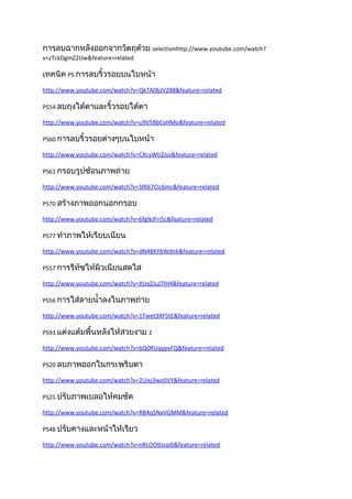 การลบฉากหลังออกจากวัตถุด้วย selectionhttp://www.youtube.com/watch?
v=zTckDgmZ2Uw&feature=related

เทคนิค PS การลบริ้วรอยบนใบหน้า
http://www.youtube.com/watch?v=QkTA0bJV288&feature=related

PS54 ลบถุงใต้ตาและริ้วรอยใต้ตา

http://www.youtube.com/watch?v=u9V5BbCvHMo&feature=related

PS60 การลบริ้วรอยต่างๆบนใบหน้า

http://www.youtube.com/watch?v=CXcyWtiZJss&feature=related

PS61 กรอบรูปซ้อนภาพถ่าย

http://www.youtube.com/watch?v=SfK67CIc6mc&feature=related

PS70 สร้างภาพออกนอกกรอบ

http://www.youtube.com/watch?v=6fgIkJFri5c&feature=related

PS77 ทำาภาพให้เรียบเนียน

http://www.youtube.com/watch?v=dN48KYbWdnk&feature=related

PS57 การรีทัชให้ผิวเนียนสดใส

http://www.youtube.com/watch?v=XUeZJuJ7IH4&feature=related

PS56 การใส่ลายนำ้าลงในภาพถ่าย

http://www.youtube.com/watch?v=1Twet3XF5tE&feature=related

PS93 แต่งแต้มพื้นหลังให้สวยงาม 2

http://www.youtube.com/watch?v=bQ0RUqypvFQ&feature=related

PS20 ลบภาพออกในกระพริบตา

http://www.youtube.com/watch?v=2Uixj3woSVY&feature=related

PS25 ปรับภาพเบลอให้คมชัด

http://www.youtube.com/watch?v=RB4q5NxVGMM&feature=related

PS48 ปรับคางและหน้าให้เรียว

http://www.youtube.com/watch?v=nRLOO9zsqi0&feature=related
 
