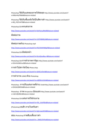 Photoshop วิธีปรับแสงของภาพให้สมดุล http://www.youtube.com/watch?
v=kMzm4y7KBdA&feature=related

Photoshop วิธีปรับพื้นหลังให้เป็นสีขาวดำา http://www.youtube.com/watch?
v=4B_rYQ7mkT0&feature=related

Photoshop CS4 ตกแต่งภาพ

http://www.youtube.com/watch?v=fqVYavLyMw0&feature=related

ตัดต่อภาพ
http://www.youtube.com/watch?v=1VSTABXB1jA&feature=related

ตัดต่อภาพด้วย Photoshop.mp4
http://www.youtube.com/watch?v=PG1YAHHWKgY&feature=related

Photoshop CS4 ตัดต่อหน้า

http://www.youtube.com/watch?v=DcmQmaRau-4&feature=related

Photoshop CS4 การทำาภาพการ์ตูน http://www.youtube.com/watch?
v=5HmVshMUnuE&feature=related

การทำาโปสการ์ดโดย Photo shop
http://www.youtube.com/watch?v=LBI3CorDIv4&feature=related

การทำาภาพ LOMO ด้วย Photoshop
http://www.youtube.com/watch?v=eQfZ6UUi3Uk&feature=related

Photoshop : การปรับแต่งภาพที่ถ่าย Underhttp://www.youtube.com/watch?
v=OhZafzXMCGk&feature=related

Photoshop : ภาพ Perspective ย้อนแสง http://www.youtube.com/watch?
v=n4eYvBVl82U&feature=related

Photoshop CS4 แต่งภาพให้สวยงาม

http://www.youtube.com/watch?v=YDc_tVoPEBc&feature=related

[Photoshop] ลบสิว ภายในพริบตา

http://www.youtube.com/watch?v=KghrvweACk0&feature=related

สอน Photoshop ภาพสีบนพื้นขาวดำา
http://www.youtube.com/watch?v=_YkK0c5Y4Yw&feature=related
 