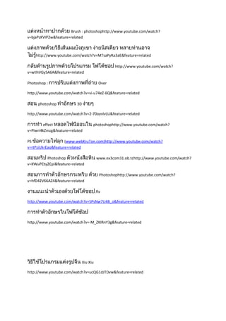 แต่งหน้าทาปากด้วย Brush : photoshophttp://www.youtube.com/watch?
v=bjaPzKVIP2w&feature=related

แต่งภาพด้วยวิธีเส้นผมบังภูเขา ง่ายนิสเดียว หลายท่านอาจ
ไม่รู้http://www.youtube.com/watch?v=MTsaPyRa3aE&feature=related

กลับด้านรูปภาพด้วยโปรแกรม โฟโต้ชอป http://www.youtube.com/watch?
v=wIIhVGySA6A&feature=related

Photoshop : การปรับแต่งภาพที่ถ่าย Over

http://www.youtube.com/watch?v=vi-u74eZ-6Q&feature=related

สอน photoshop ทำาอักษร 3D ง่ายๆ
http://www.youtube.com/watch?v=2-70oyvlvLU&feature=related

การทำา effect หลอดไฟนีออนใน photoshophttp://www.youtube.com/watch?
v=PIwri4kZmzg&feature=related

PS ข้อความไฟลุก (www.webKruTon.com)http://www.youtube.com/watch?
v=rtPziUkrEao&feature=related

สอนทริป Photoshop ตัวหนังสือหิน www.ex3com31.ob.tchttp://www.youtube.com/watch?
v=KWuPCty2CpI&feature=related

สอนการทำาตัวอักษรกระพริบ ด้วย Photoshophttp://www.youtube.com/watch?
v=hfD42V66AZ4&feature=related

งานแนะนำาตัวเองด้วยโฟโต้ชอป.flv
http://www.youtube.com/watch?v=SPsNw7U4B_o&feature=related

การทำาตัวอักษรในโฟโต้ช๊อป
http://www.youtube.com/watch?v=-M_ZKIRnY3g&feature=related




วิธีใช้โปรแกรมแต่งรูปจีน Xiu Xiu
http://www.youtube.com/watch?v=ucQG1dJTDvw&feature=related
 