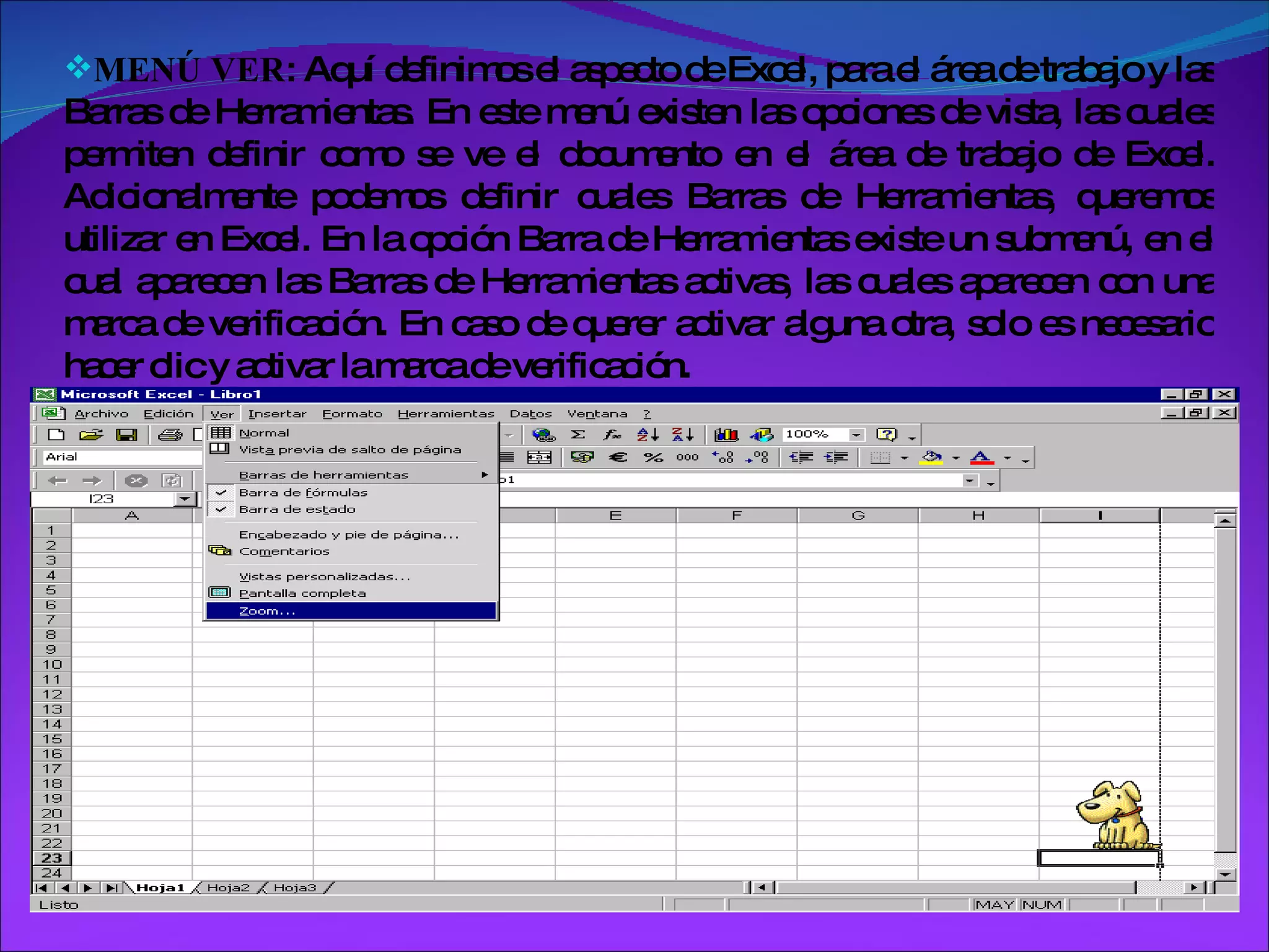 MENÚ VER : Aquí definimos el aspecto de Excel, para el área de trabajo y las Barras de Herramientas. En este menú existen las opciones de vista, las cuales permiten definir como se ve el documento en el área de trabajo de Excel. Adicionalmente podemos definir cuales Barras de Herramientas, queremos utilizar en Excel. En la opción Barra de Herramientas existe un submenú, en el cual aparecen las Barras de Herramientas activas, las cuales aparecen con una marca de verificación. En caso de querer activar alguna otra, solo es necesario hacer clic y activar la marca de verificación. 