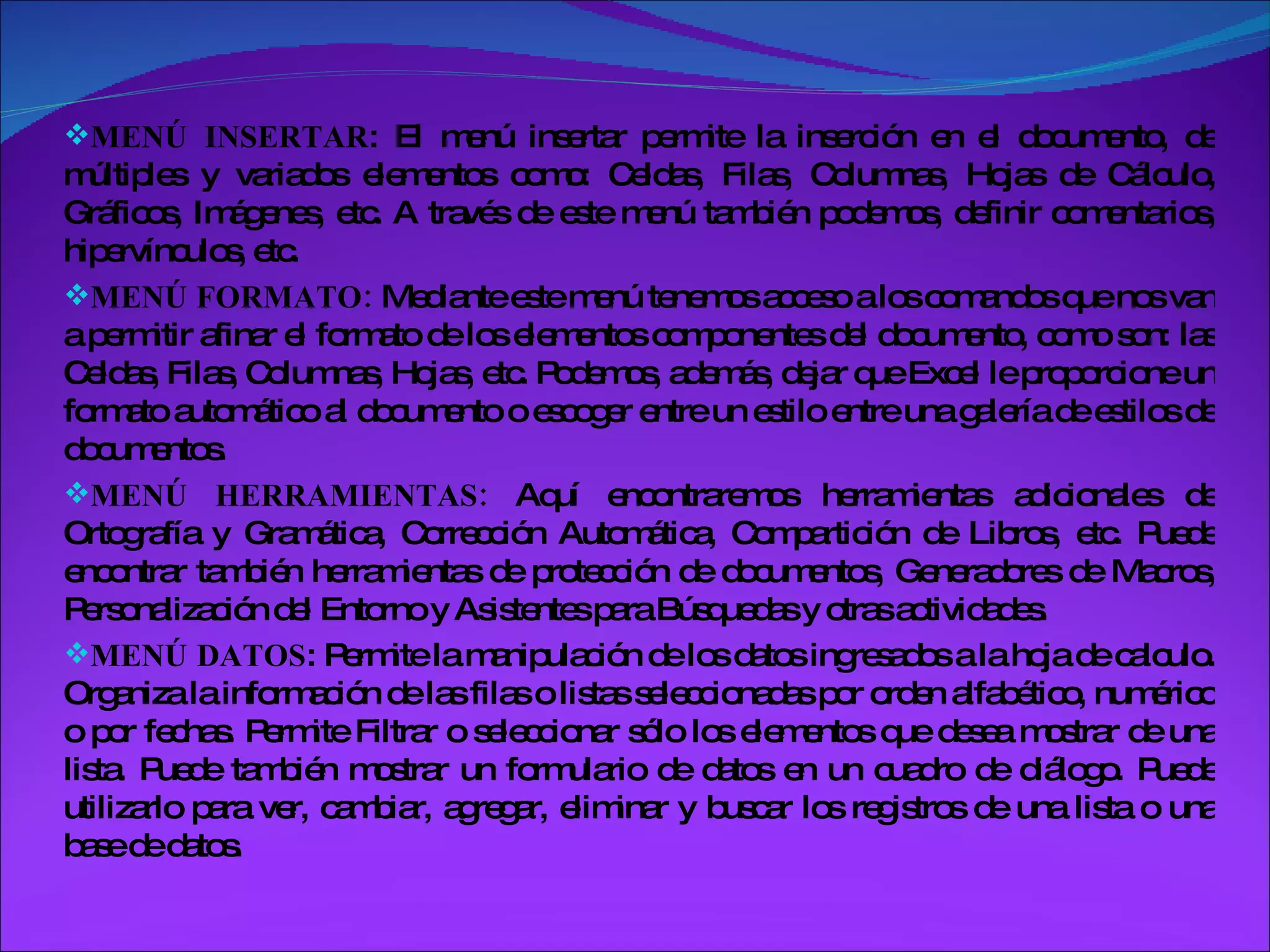 MENÚ INSERTAR : El menú insertar permite la inserción en el documento, de múltiples y variados elementos como: Celdas, Filas, Columnas, Hojas de Cálculo, Gráficos, Imágenes, etc. A través de este menú también podemos, definir comentarios, hipervínculos, etc. MENÚ FORMATO:  Mediante este menú tenemos acceso a los comandos que nos van a permitir afinar el formato de los elementos componentes del documento, como son: las Celdas, Filas, Columnas, Hojas, etc. Podemos, además, dejar que Excel le proporcione un formato automático al documento o escoger entre un estilo entre una galería de estilos de documentos. MENÚ HERRAMIENTAS:  Aquí encontraremos herramientas adicionales de Ortografía y Gramática, Corrección Automática, Compartición de Libros, etc. Puede encontrar también herramientas de protección de documentos, Generadores de Macros, Personalización del Entorno y Asistentes para Búsquedas y otras actividades. MENÚ DATOS : Permite la manipulación de los datos ingresados a la hoja de calculo. Organiza la información de las filas o listas seleccionadas por orden alfabético, numérico o por fechas. Permite Filtrar o seleccionar sólo los elementos que desea mostrar de una lista. Puede también mostrar un formulario de datos en un cuadro de diálogo. Puede utilizarlo para ver, cambiar, agregar, eliminar y buscar los registros de una lista o una base de datos. 