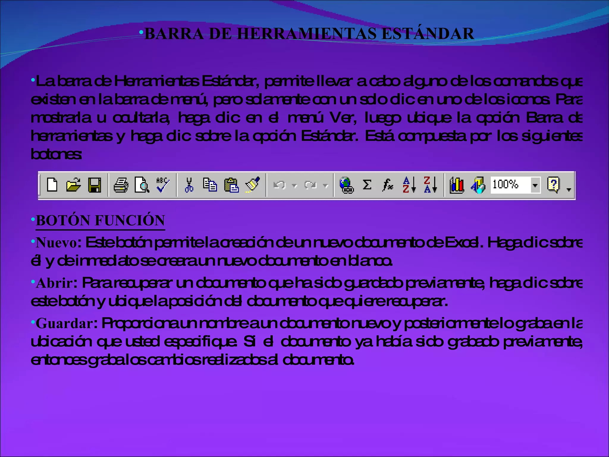 BARRA DE HERRAMIENTAS ESTÁNDAR La barra de Herramientas Estándar, permite llevar a cabo alguno de los comandos que existen en la barra de menú, pero solamente con un solo clic en uno de los iconos. Para mostrarla u ocultarla, haga clic en el menú Ver, luego ubique la opción Barra de herramientas y haga clic sobre la opción Estándar. Está compuesta por los siguientes botones: BOTÓN FUNCIÓN Nuevo : Este botón permite la creación de un nuevo documento de Excel. Haga clic sobre él y de inmediato se creara un nuevo documento en blanco. Abrir : Para recuperar un documento que ha sido guardado previamente, haga clic sobre este botón y ubique la posición del documento que quiere recuperar. Guardar : Proporciona un nombre a un documento nuevo y posteriormente lo graba en la ubicación que usted especifique. Si el documento ya había sido grabado previamente, entonces graba los cambios realizados al documento. 