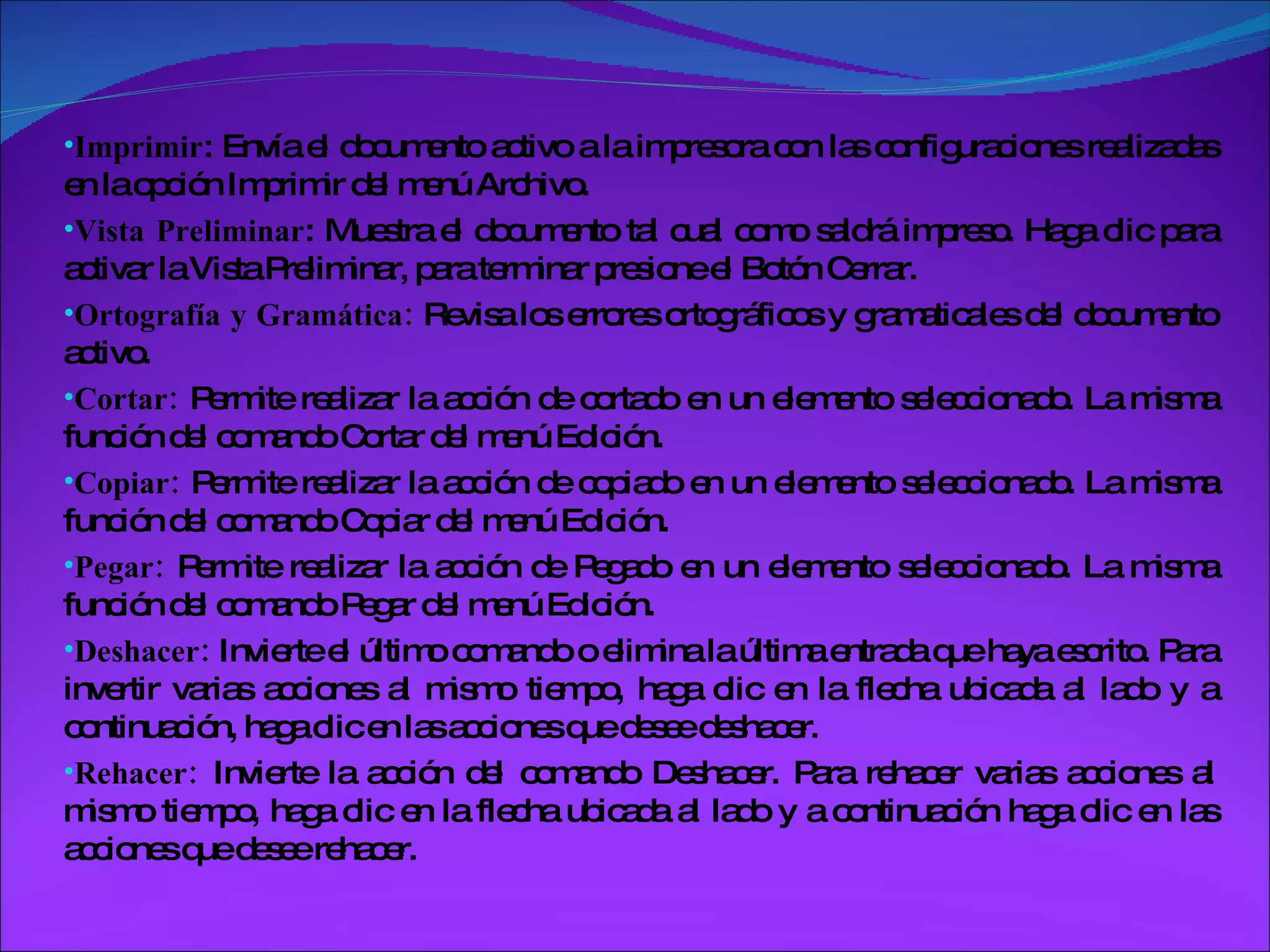 Imprimir : Envía el documento activo a la impresora con las configuraciones realizadas en la opción Imprimir del menú Archivo.  Vista Preliminar : Muestra el documento tal cual como saldrá impreso. Haga clic para activar la Vista Preliminar, para terminar presione el Botón Cerrar. Ortografía y Gramática:  Revisa los errores ortográficos y gramaticales del documento activo. Cortar:  Permite realizar la acción de cortado en un elemento seleccionado. La misma función del comando Cortar del menú Edición. Copiar:  Permite realizar la acción de copiado en un elemento seleccionado. La misma función del comando Copiar del menú Edición. Pegar:  Permite realizar la acción de Pegado en un elemento seleccionado. La misma función del comando Pegar del menú Edición. Deshacer:  Invierte el último comando o elimina la última entrada que haya escrito. Para invertir varias acciones al mismo tiempo, haga clic en la flecha ubicada al lado y a continuación, haga clic en las acciones que desee deshacer.  Rehacer:  Invierte la acción del comando Deshacer. Para rehacer varias acciones al mismo tiempo, haga clic en la flecha ubicada al lado y a continuación haga clic en las acciones que desee rehacer.  