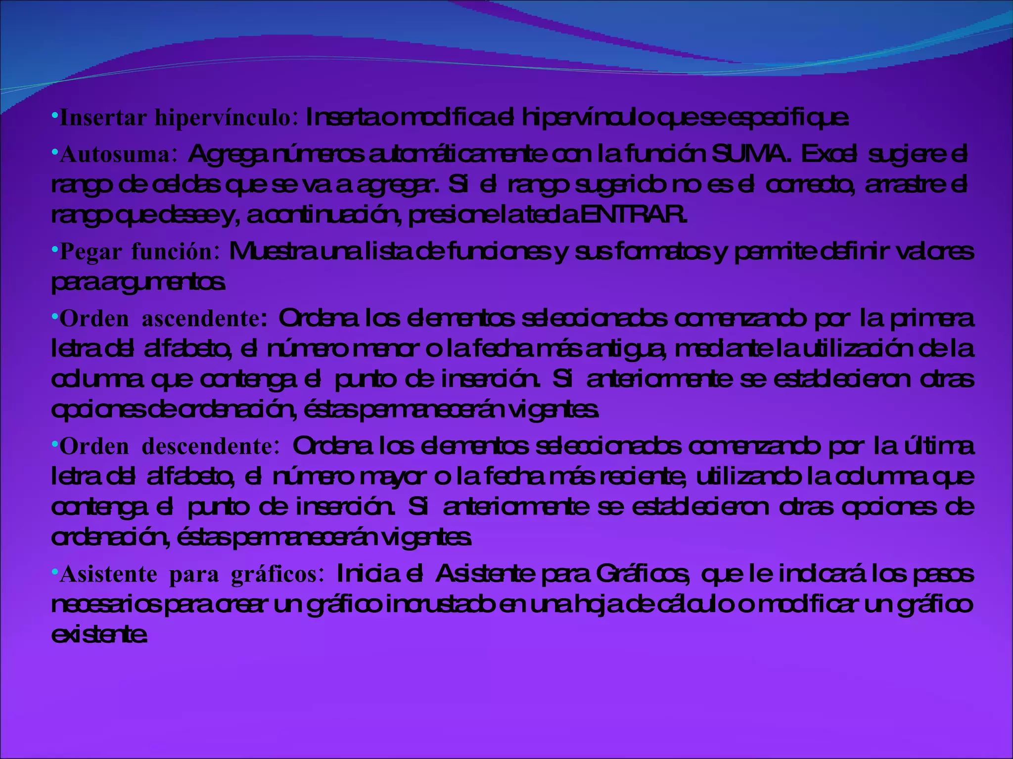 Insertar hipervínculo:  Inserta o modifica el hipervínculo que se especifique. Autosuma:  Agrega números automáticamente con la función SUMA. Excel sugiere el rango de celdas que se va a agregar. Si el rango sugerido no es el correcto, arrastre el rango que desee y, a continuación, presione la tecla ENTRAR. Pegar función:  Muestra una lista de funciones y sus formatos y permite definir valores para argumentos. Orden ascendente : Ordena los elementos seleccionados comenzando por la primera letra del alfabeto, el número menor o la fecha más antigua, mediante la utilización de la columna que contenga el punto de inserción. Si anteriormente se establecieron otras opciones de ordenación, éstas permanecerán vigentes.  Orden descendente:  Ordena los elementos seleccionados comenzando por la última letra del alfabeto, el número mayor o la fecha más reciente, utilizando la columna que contenga el punto de inserción. Si anteriormente se establecieron otras opciones de ordenación, éstas permanecerán vigentes. Asistente para gráficos:  Inicia el Asistente para Gráficos, que le indicará los pasos necesarios para crear un gráfico incrustado en una hoja de cálculo o modificar un gráfico existente. 
