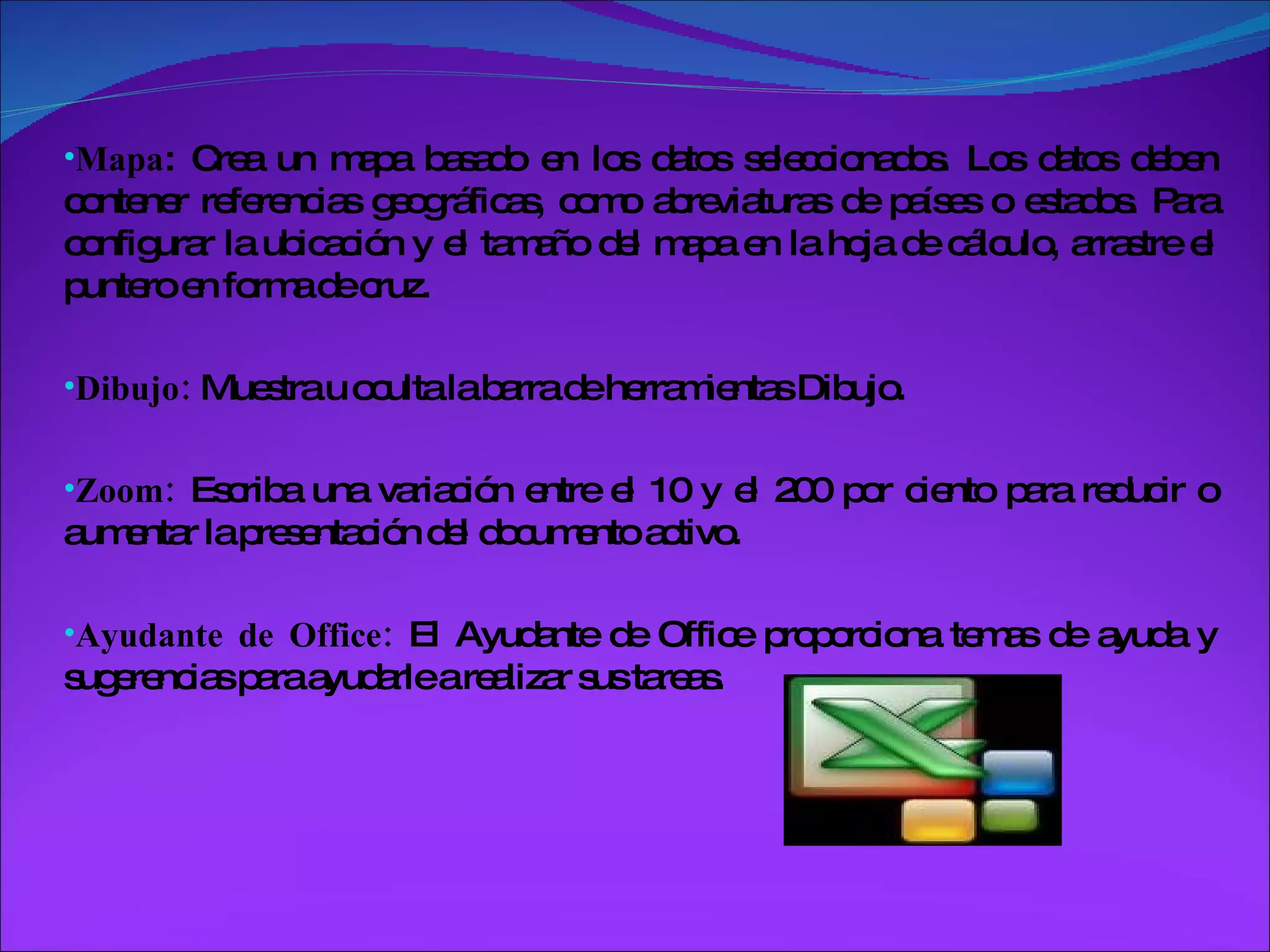 Mapa : Crea un mapa basado en los datos seleccionados. Los datos deben contener referencias geográficas, como abreviaturas de países o estados. Para configurar la ubicación y el tamaño del mapa en la hoja de cálculo, arrastre el puntero en forma de cruz.  Dibujo:  Muestra u oculta la barra de herramientas Dibujo. Zoom:  Escriba una variación entre el 10 y el 200 por ciento para reducir o aumentar la presentación del documento activo.  Ayudante de Office:  El Ayudante de Office proporciona temas de ayuda y sugerencias para ayudarle a realizar sus tareas. 