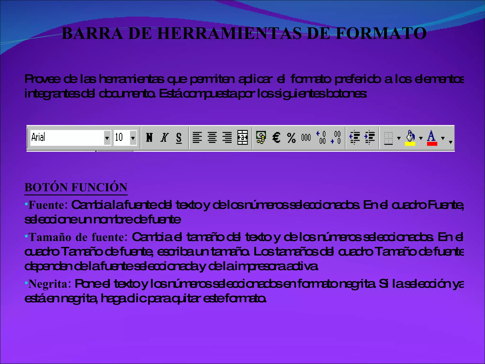 BARRA DE HERRAMIENTAS DE FORMATO Provee de las herramientas que permiten aplicar el formato preferido a los elementos integrantes del documento. Está compuesta por los siguientes botones: BOTÓN FUNCIÓN Fuente:  Cambia la fuente del texto y de los números seleccionados. En el cuadro Fuente, seleccione un nombre de fuente Tamaño de fuente:  Cambia el tamaño del texto y de los números seleccionados. En el cuadro Tamaño de fuente, escriba un tamaño. Los tamaños del cuadro Tamaño de fuente dependen de la fuente seleccionada y de la impresora activa. Negrita:  Pone el texto y los números seleccionados en formato negrita. Si la selección ya está en negrita, haga clic para quitar este formato.  