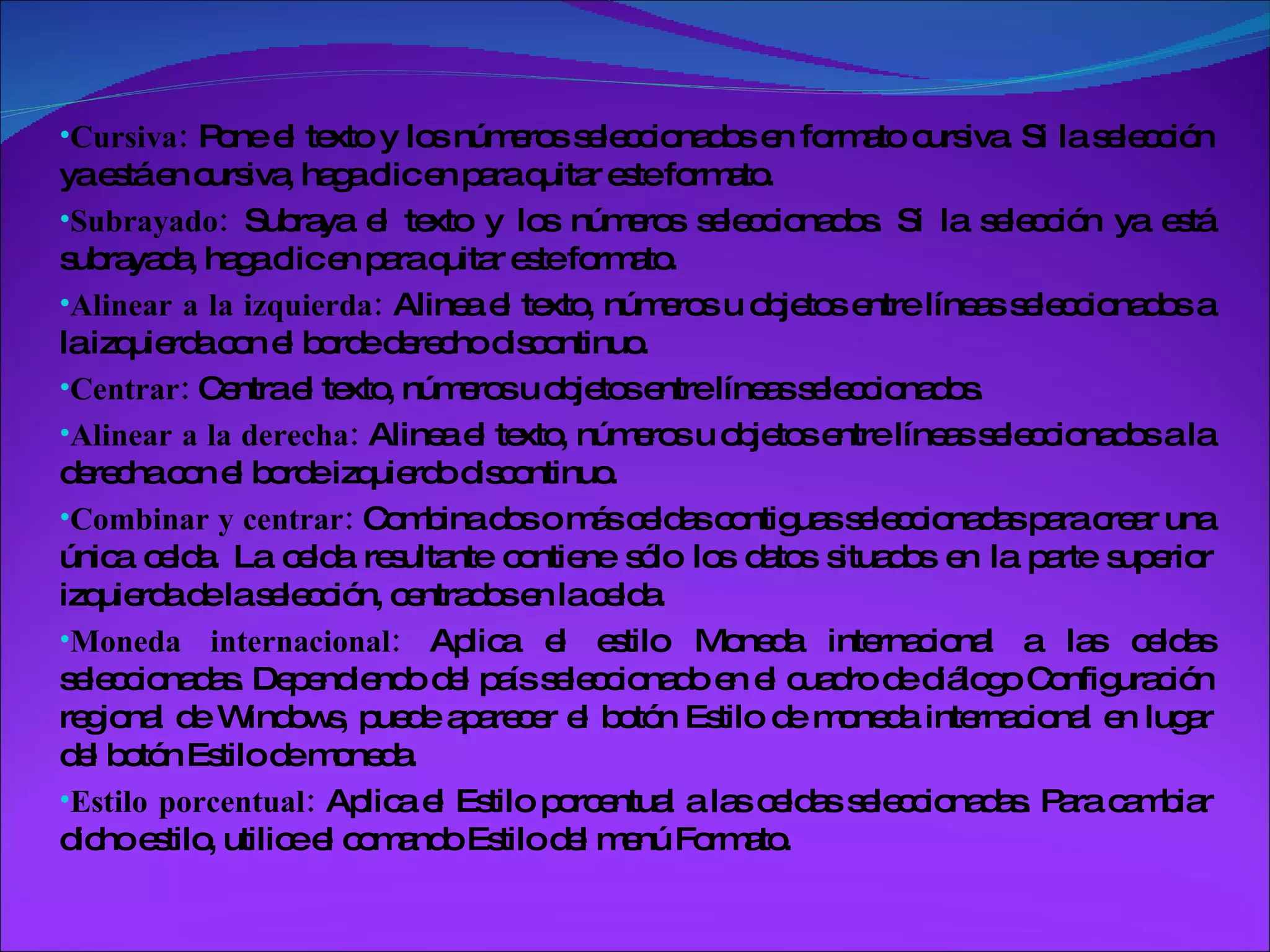 Cursiva:  Pone el texto y los números seleccionados en formato cursiva. Si la selección ya está en cursiva, haga clic en para quitar este formato. Subrayado:  Subraya el texto y los números seleccionados. Si la selección ya está subrayada, haga clic en para quitar este formato. Alinear a la izquierda:  Alinea el texto, números u objetos entre líneas seleccionados a la izquierda con el borde derecho discontinuo. Centrar:  Centra el texto, números u objetos entre líneas seleccionados. Alinear a la derecha:  Alinea el texto, números u objetos entre líneas seleccionados a la derecha con el borde izquierdo discontinuo. Combinar y centrar:  Combina dos o más celdas contiguas seleccionadas para crear una única celda. La celda resultante contiene sólo los datos situados en la parte superior izquierda de la selección, centrados en la celda. Moneda internacional:  Aplica el estilo Moneda internacional a las celdas seleccionadas. Dependiendo del país seleccionado en el cuadro de diálogo Configuración regional de Windows, puede aparecer el botón Estilo de moneda internacional en lugar del botón Estilo de moneda. Estilo porcentual:  Aplica el Estilo porcentual a las celdas seleccionadas. Para cambiar dicho estilo, utilice el comando Estilo del menú Formato. 