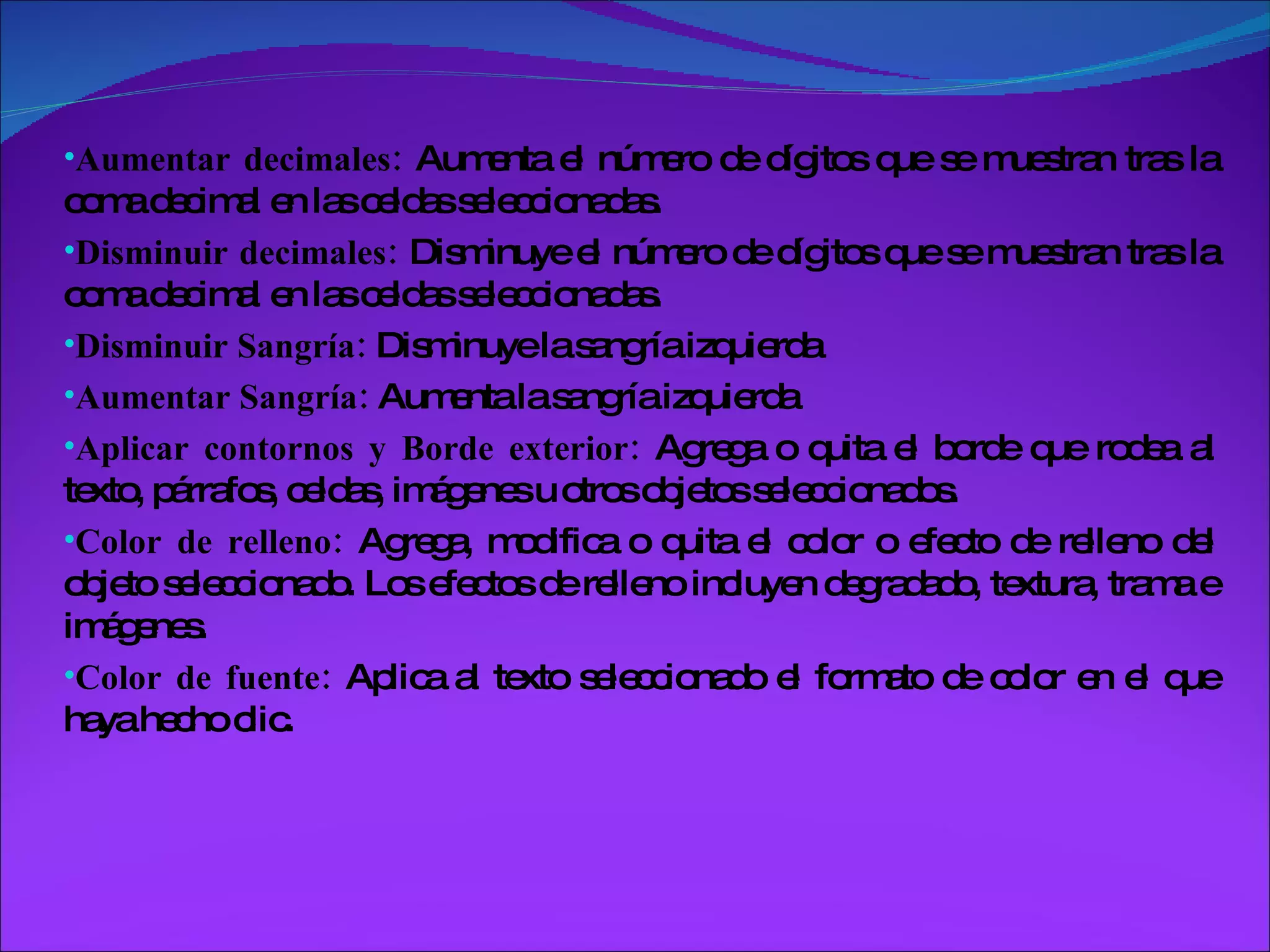 Aumentar decimales:  Aumenta el número de dígitos que se muestran tras la coma decimal en las celdas seleccionadas. Disminuir decimales:  Disminuye el número de dígitos que se muestran tras la coma decimal en las celdas seleccionadas. Disminuir Sangría:  Disminuye la sangría izquierda Aumentar Sangría:  Aumenta la sangría izquierda Aplicar contornos y Borde exterior:  Agrega o quita el borde que rodea al texto, párrafos, celdas, imágenes u otros objetos seleccionados. Color de relleno:  Agrega, modifica o quita el color o efecto de relleno del objeto seleccionado. Los efectos de relleno incluyen degradado, textura, trama e imágenes. Color de fuente:  Aplica al texto seleccionado el formato de color en el que haya hecho clic. 