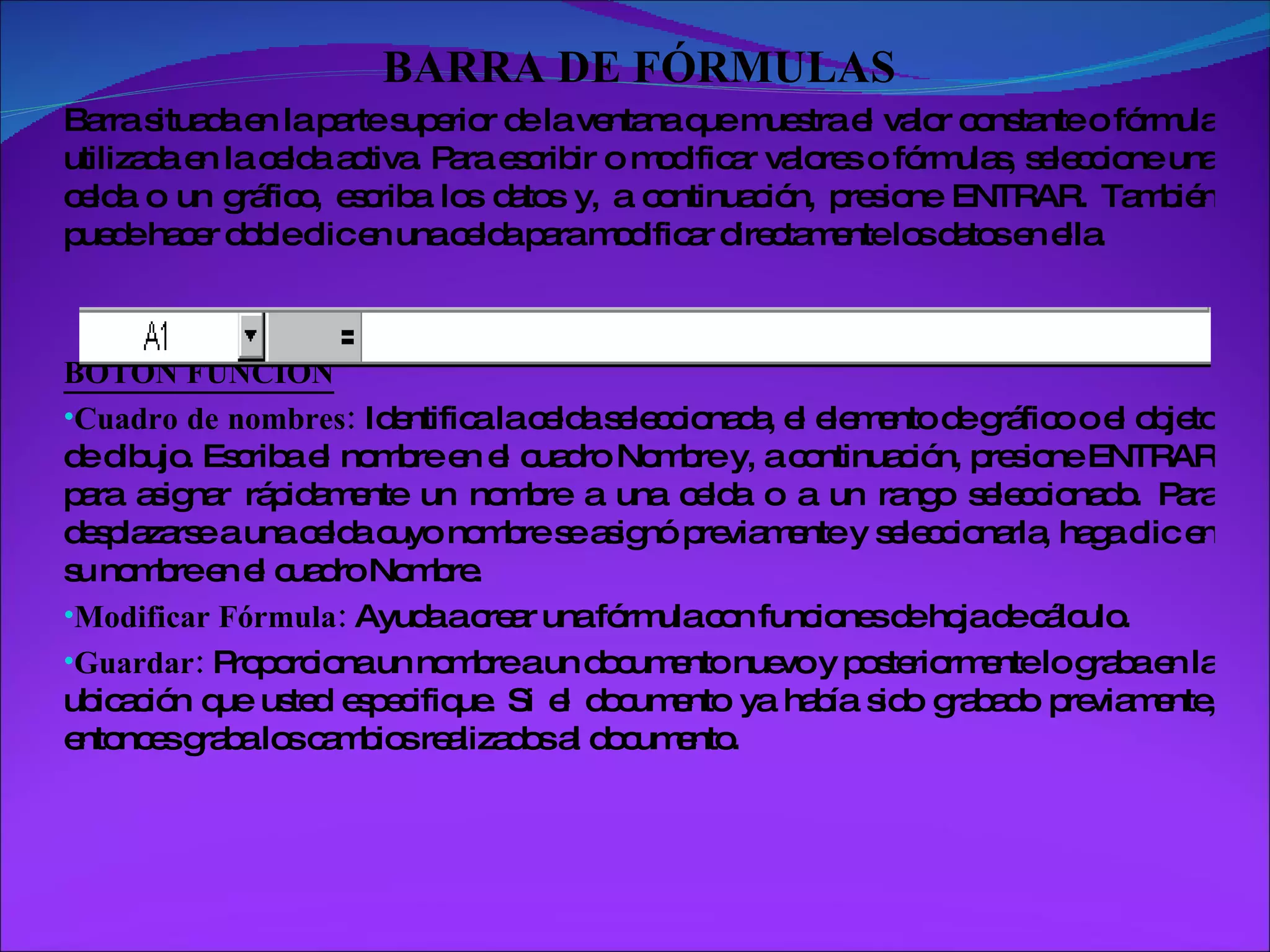 BARRA DE FÓRMULAS Barra situada en la parte superior de la ventana que muestra el valor constante o fórmula utilizada en la celda activa. Para escribir o modificar valores o fórmulas, seleccione una celda o un gráfico, escriba los datos y, a continuación, presione ENTRAR. También puede hacer doble clic en una celda para modificar directamente los datos en ella.  BOTÓN FUNCIÓN Cuadro de nombres:  Identifica la celda seleccionada, el elemento de gráfico o el objeto de dibujo. Escriba el nombre en el cuadro Nombre y, a continuación, presione ENTRAR para asignar rápidamente un nombre a una celda o a un rango seleccionado. Para desplazarse a una celda cuyo nombre se asignó previamente y seleccionarla, haga clic en su nombre en el cuadro Nombre. Modificar Fórmula:  Ayuda a crear una fórmula con funciones de hoja de cálculo.  Guardar:  Proporciona un nombre a un documento nuevo y posteriormente lo graba en la ubicación que usted especifique. Si el documento ya había sido grabado previamente, entonces graba los cambios realizados al documento. 