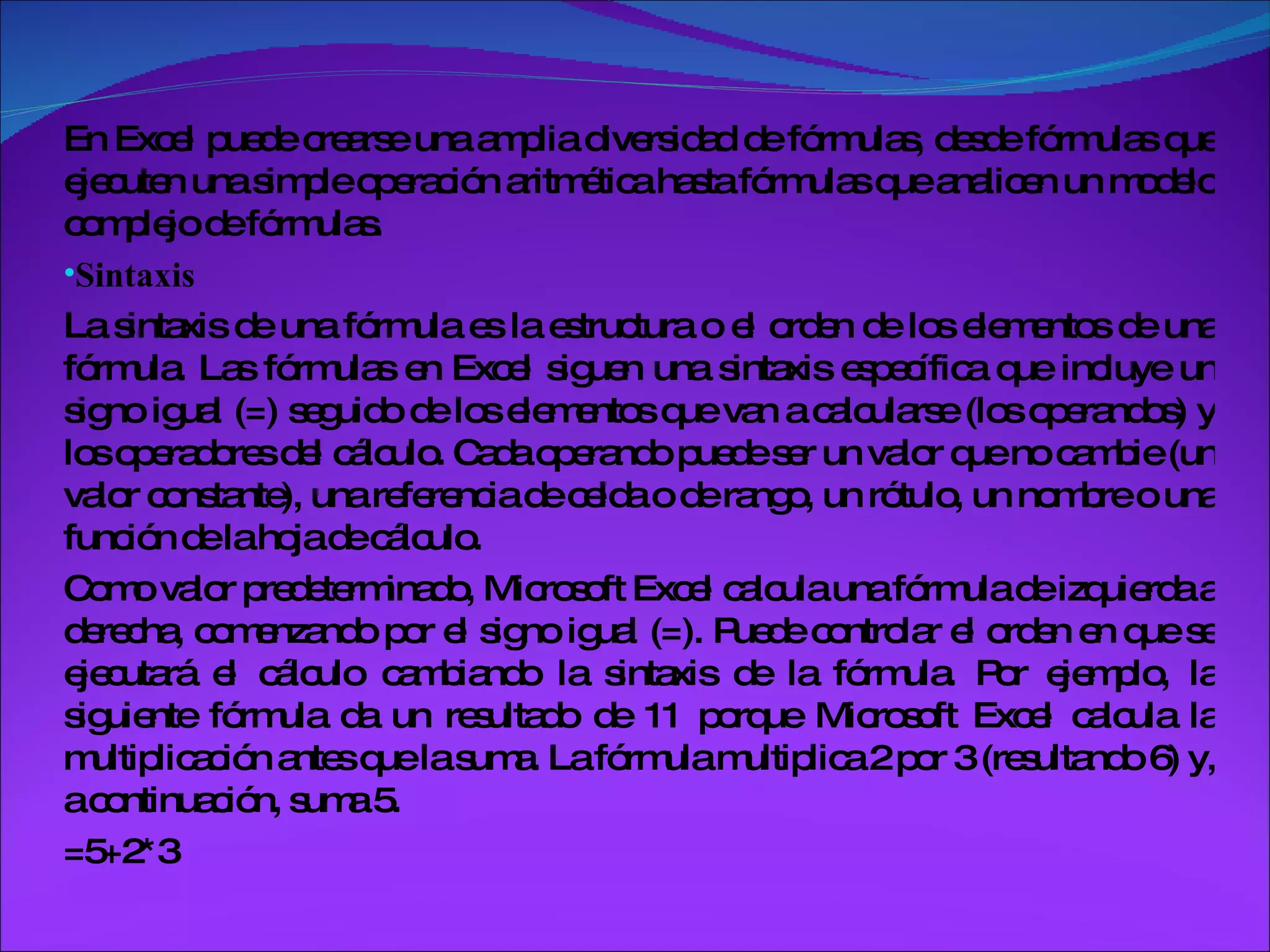 En Excel puede crearse una amplia diversidad de fórmulas, desde fórmulas que ejecuten una simple operación aritmética hasta fórmulas que analicen un modelo complejo de fórmulas.  Sintaxis La sintaxis de una fórmula es la estructura o el orden de los elementos de una fórmula. Las fórmulas en Excel siguen una sintaxis específica que incluye un signo igual (=) seguido de los elementos que van a calcularse (los operandos) y los operadores del cálculo. Cada operando puede ser un valor que no cambie (un valor constante), una referencia de celda o de rango, un rótulo, un nombre o una función de la hoja de cálculo. Como valor predeterminado, Microsoft Excel calcula una fórmula de izquierda a derecha, comenzando por el signo igual (=). Puede controlar el orden en que se ejecutará el cálculo cambiando la sintaxis de la fórmula. Por ejemplo, la siguiente fórmula da un resultado de 11 porque Microsoft Excel calcula la multiplicación antes que la suma. La fórmula multiplica 2 por 3 (resultando 6) y, a continuación, suma 5. =5+2*3 
