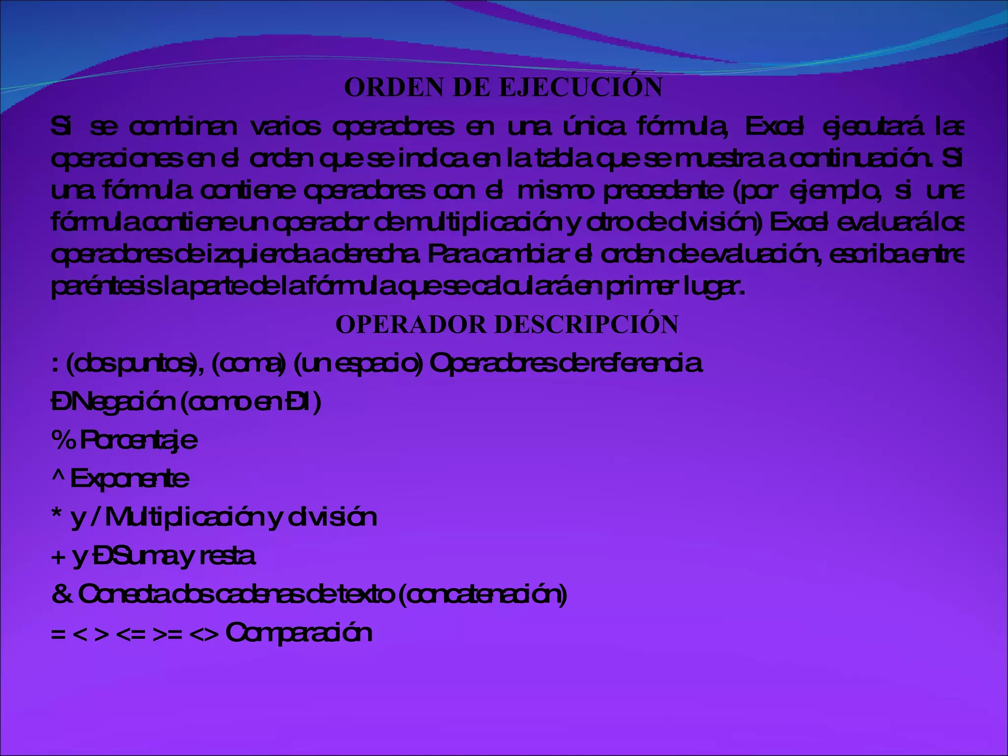 ORDEN DE EJECUCIÓN  Si se combinan varios operadores en una única fórmula, Excel ejecutará las operaciones en el orden que se indica en la tabla que se muestra a continuación. Si una fórmula contiene operadores con el mismo precedente (por ejemplo, si una fórmula contiene un operador de multiplicación y otro de división) Excel evaluará los operadores de izquierda a derecha. Para cambiar el orden de evaluación, escriba entre paréntesis la parte de la fórmula que se calculará en primer lugar.  OPERADOR DESCRIPCIÓN : (dos puntos), (coma) (un espacio) Operadores de referencia –  Negación (como en –1) % Porcentaje ^ Exponente * y / Multiplicación y división + y – Suma y resta & Conecta dos cadenas de texto (concatenación) = < > <= >= <> Comparación 
