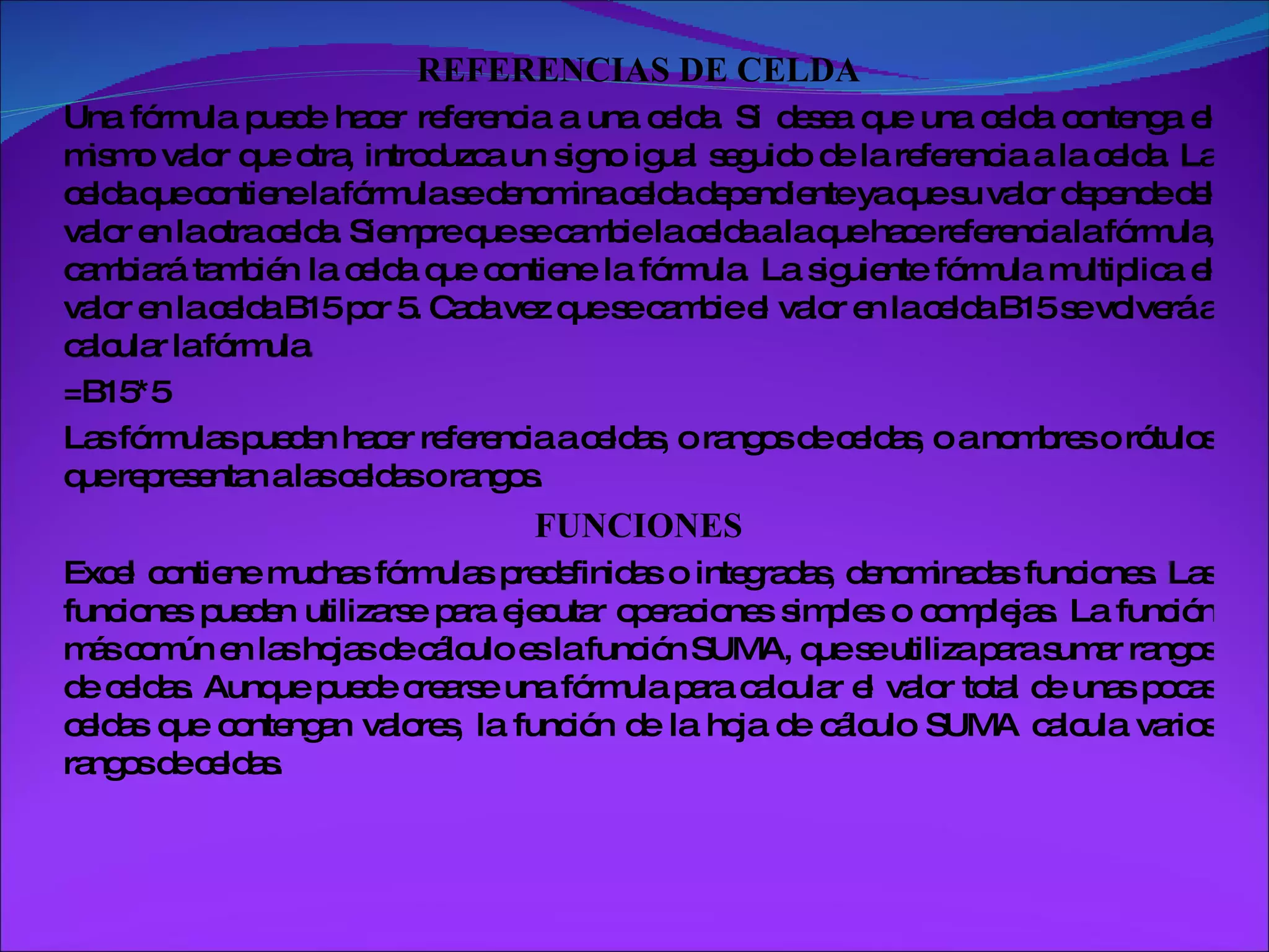 REFERENCIAS DE CELDA Una fórmula puede hacer referencia a una celda. Si desea que una celda contenga el mismo valor que otra, introduzca un signo igual seguido de la referencia a la celda. La celda que contiene la fórmula se denomina celda dependiente ya que su valor depende del valor en la otra celda. Siempre que se cambie la celda a la que hace referencia la fórmula, cambiará también la celda que contiene la fórmula. La siguiente fórmula multiplica el valor en la celda B15 por 5. Cada vez que se cambie el valor en la celda B15 se volverá a calcular la fórmula. =B15*5 Las fórmulas pueden hacer referencia a celdas, o rangos de celdas, o a nombres o rótulos que representan a las celdas o rangos.  FUNCIONES Excel contiene muchas fórmulas predefinidas o integradas, denominadas funciones. Las funciones pueden utilizarse para ejecutar operaciones simples o complejas. La función más común en las hojas de cálculo es la función SUMA, que se utiliza para sumar rangos de celdas. Aunque puede crearse una fórmula para calcular el valor total de unas pocas celdas que contengan valores, la función de la hoja de cálculo SUMA calcula varios rangos de celdas.  