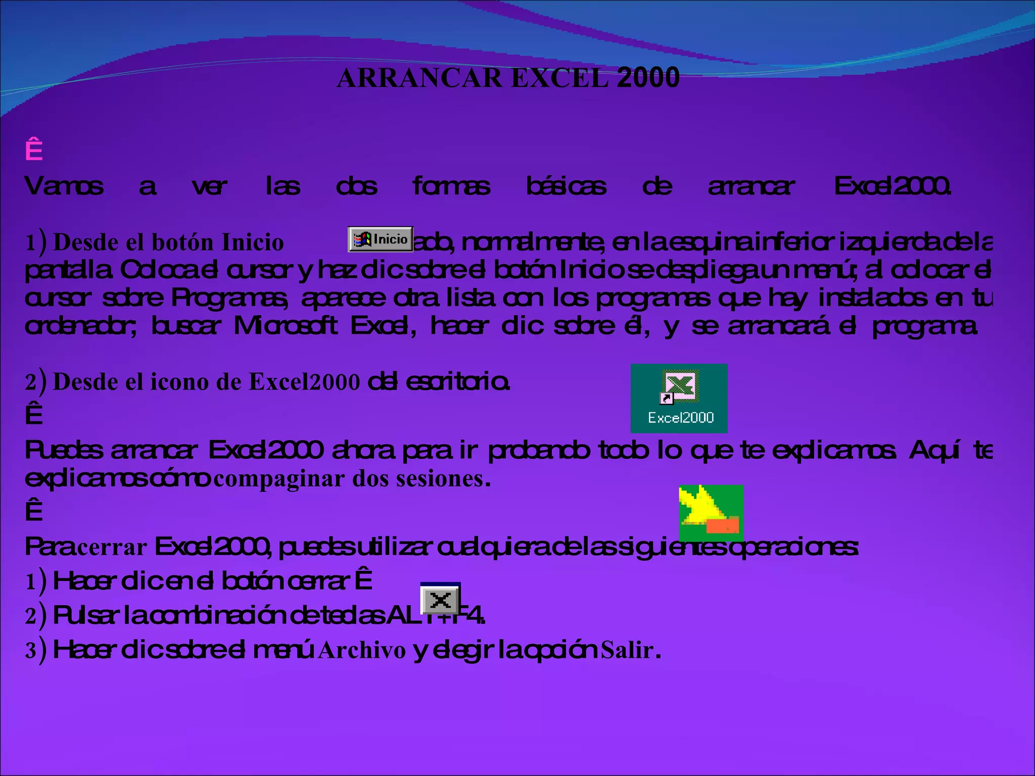 ARRANCAR EXCEL  2000      Vamos a ver las dos formas básicas de arrancar Excel2000.  1)   Desde el botón Inicio   situado, normalmente, en la esquina inferior izquierda de la pantalla. Coloca el cursor y haz clic sobre el botón Inicio se despliega un menú; al colocar el cursor sobre Programas, aparece otra lista con los programas que hay instalados en tu ordenador; buscar Microsoft Excel, hacer clic sobre él, y se arrancará el programa.  2)   Desde el icono de Excel2000  del escritorio.    Puedes arrancar Excel2000 ahora para ir probando todo lo que te explicamos. Aquí te explicamos cómo  compaginar dos sesiones .    Para  cerrar  Excel2000, puedes utilizar cualquiera de las siguientes operaciones:  1)  Hacer clic en el botón cerrar    2)  Pulsar la combinación de teclas ALT+F4.  3)  Hacer clic sobre el menú  Archivo  y elegir la opción  Salir .  